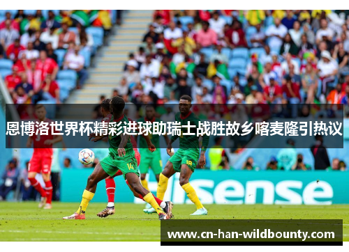 恩博洛世界杯精彩进球助瑞士战胜故乡喀麦隆引热议