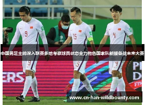 中国男足主帅深入联赛多地考察球员状态全力物色国家队新援备战未来大赛