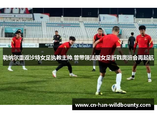 勒纳尔重返沙特女足执教主帅 曾带领法国女足折戟奥运会再起航 勒纳尔重返沙特女足执教主帅 曾带领法国女足折戟奥运会再起航