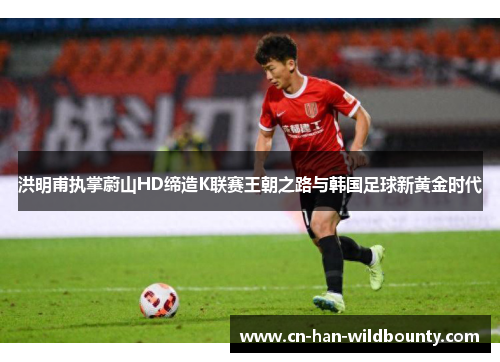 洪明甫执掌蔚山HD缔造K联赛王朝之路与韩国足球新黄金时代