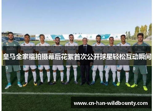 皇马全家福拍摄幕后花絮首次公开球星轻松互动瞬间