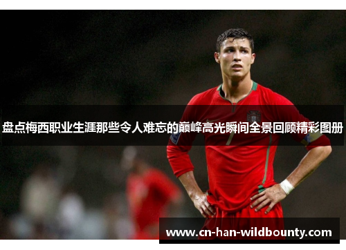 盘点梅西职业生涯那些令人难忘的巅峰高光瞬间全景回顾精彩图册