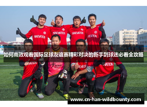 如何高效观看国际足球友谊赛精彩对决的新手到球迷必看全攻略