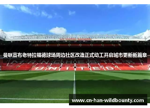 曼联宣布老特拉福德球场周边社区改造正式动工开启城市更新新篇章